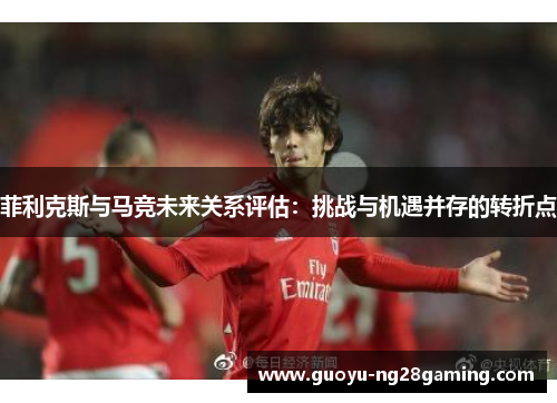 菲利克斯与马竞未来关系评估:挑战与机遇并存的转折点 菲利克斯与马竞未来关系评估:挑战与机遇并存的转折点