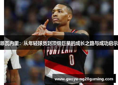 恩瓦内里：从年轻球员到顶级巨星的成长之路与成功启示