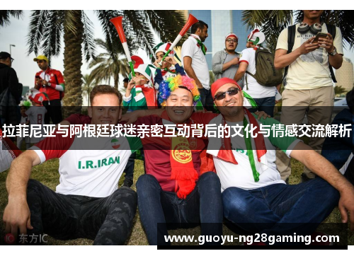 拉菲尼亚与阿根廷球迷亲密互动背后的文化与情感交流解析