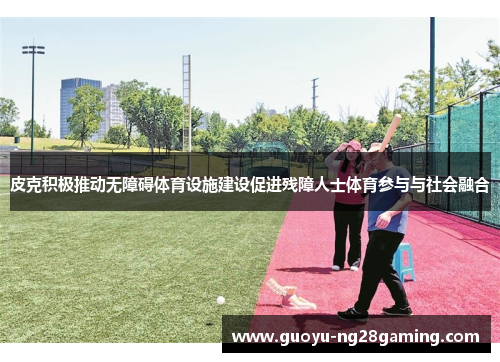 皮克积极推动无障碍体育设施建设促进残障人士体育参与与社会融合