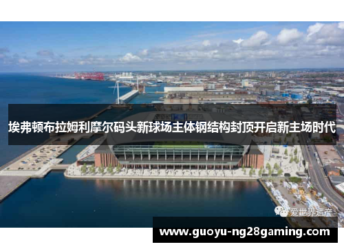 埃弗顿布拉姆利摩尔码头新球场主体钢结构封顶开启新主场时代