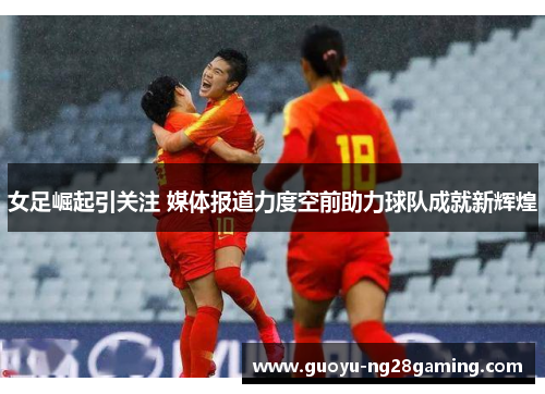 女足崛起引关注 媒体报道力度空前助力球队成就新辉煌