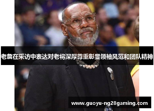 老詹在采访中表达对老将深厚尊重彰显领袖风范和团队精神