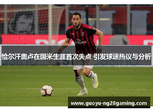 恰尔汗奥卢在国米生涯首次失点 引发球迷热议与分析 恰尔汗奥卢在国米生涯首次失点 引发球迷热议与分析